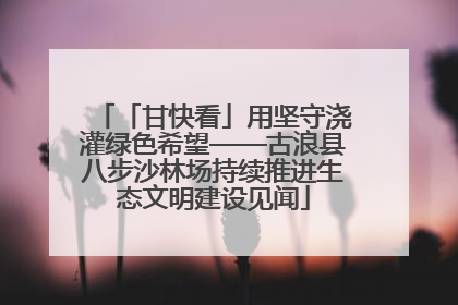 「甘快看」用坚守浇灌绿色希望——古浪县八步沙林场持续推进生态文明建设见闻