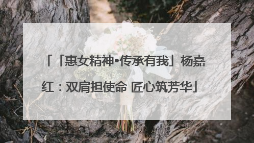 「惠女精神•传承有我」杨嘉红：双肩担使命 匠心筑芳华
