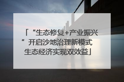 “生态修复+产业振兴”开启沙地治理新模式 生态经济实现双效益