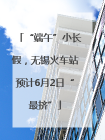 “端午”小长假，无锡火车站预计6月2日“最挤”