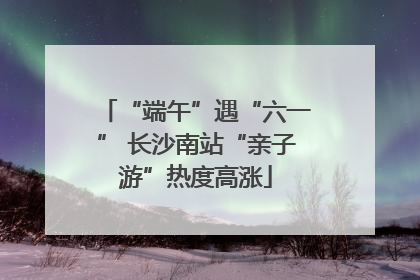 “端午”遇“六一” 长沙南站“亲子游”热度高涨
