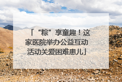 “粽”享童趣！这家医院举办公益互动活动关爱困难患儿