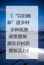 “以旧换新”进乡村 多种优惠政策叠加 激发乡村消费新活力