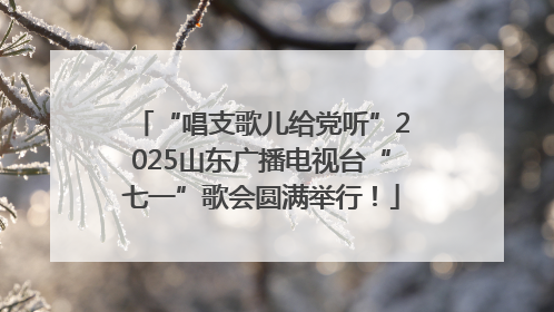 “唱支歌儿给党听”2025山东广播电视台“七一”歌会圆满举行！