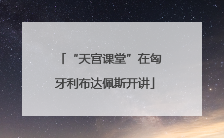 “天宫课堂”在匈牙利布达佩斯开讲