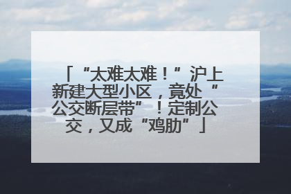 “太难太难！”沪上新建大型小区，竟处“公交断层带”！定制公交，又成“鸡肋”