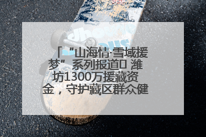 “山海情·雪域援梦”系列报道⑪ 潍坊1300万援藏资金，守护藏区群众健康“最后一公里”
