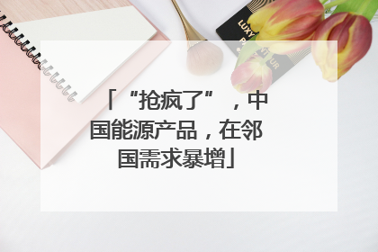“抢疯了”，中国能源产品，在邻国需求暴增