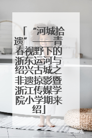 “河城拾遗”——青春视野下的浙东运河与绍兴古城之非遗掠影暨浙江传媒学院小学期来绍