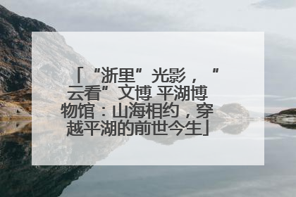 “浙里”光影，“云看”文博 平湖博物馆：山海相约，穿越平湖的前世今生