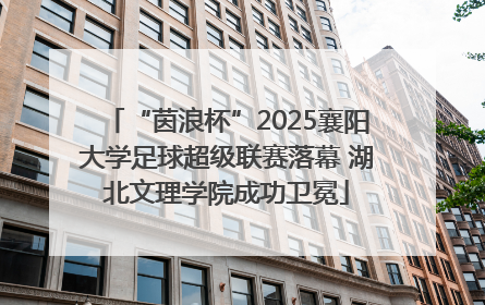 “茵浪杯”2025襄阳大学足球超级联赛落幕 湖北文理学院成功卫冕