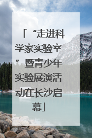 “走进科学家实验室”暨青少年实验展演活动在长沙启幕