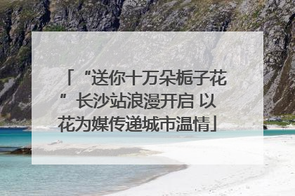 “送你十万朵栀子花”长沙站浪漫开启 以花为媒传递城市温情
