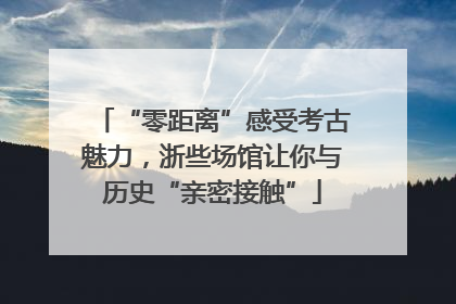 “零距离”感受考古魅力，浙些场馆让你与历史“亲密接触”