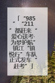 “985”“211”都赶来“爱心送考·为梦护航” 镇江“镇悦行”车队正式发车“赶考”