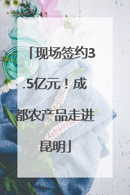现场签约3.5亿元！成都农产品走进昆明