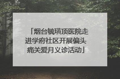 烟台毓璜顶医院走进学府社区开展偏头痛关爱月义诊活动