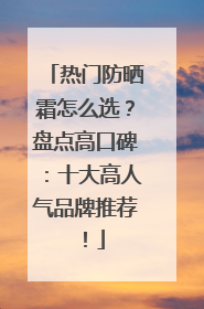 热门防晒霜怎么选？盘点高口碑：十大高人气品牌推荐！