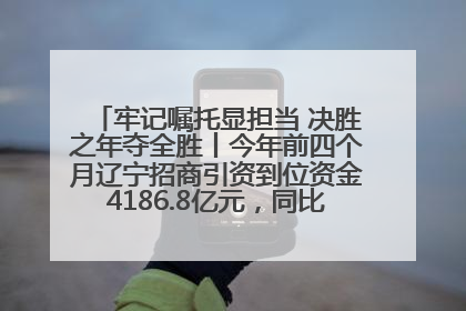 牢记嘱托显担当 决胜之年夺全胜丨今年前四个月辽宁招商引资到位资金4186.8亿元，同比增长17.4%
