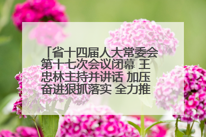 省十四届人大常委会第十七次会议闭幕 王忠林主持并讲话 加压奋进狠抓落实 全力推动支点建设成势见效