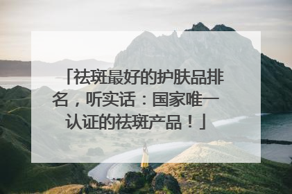 祛斑最好的护肤品排名，听实话：国家唯一认证的祛斑产品！