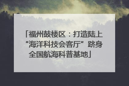 福州鼓楼区：打造陆上“海洋科技会客厅”跻身全国航海科普基地