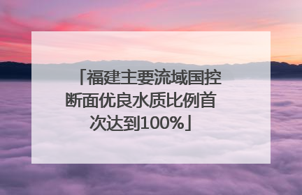 福建主要流域国控断面优良水质比例首次达到100%