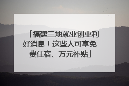 福建三地就业创业利好消息！这些人可享免费住宿、万元补贴