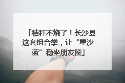 秸秆不烧了！长沙县这套组合拳，让“星沙蓝”稳坐朋友圈