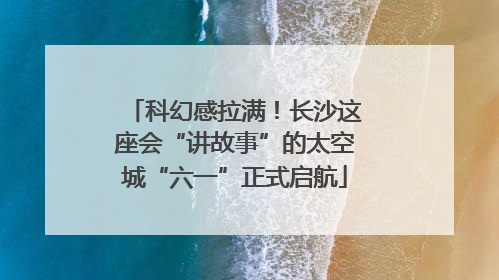 科幻感拉满！长沙这座会“讲故事”的太空城“六一”正式启航