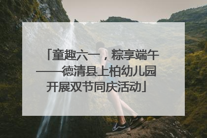 童趣六一，粽享端午——德清县上柏幼儿园开展双节同庆活动