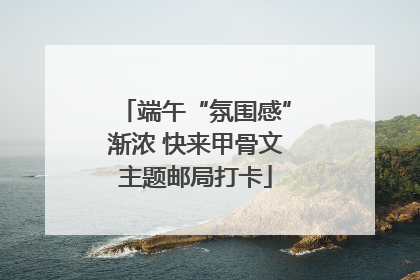 端午“氛围感”渐浓 快来甲骨文主题邮局打卡
