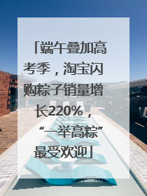 端午叠加高考季，淘宝闪购粽子销量增长220%，“一举高粽”最受欢迎
