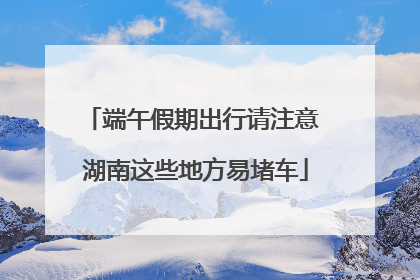 端午假期出行请注意 湖南这些地方易堵车