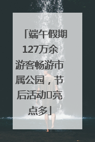 端午假期127万余游客畅游市属公园，节后活动﻿亮点多