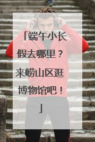 端午小长假去哪里？来崂山区逛博物馆吧！