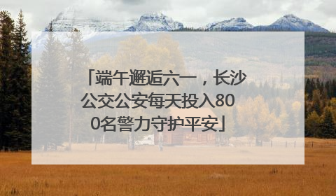 端午邂逅六一，长沙公交公安每天投入800名警力守护平安