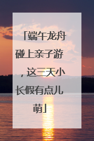 端午龙舟碰上亲子游，这三天小长假有点儿萌