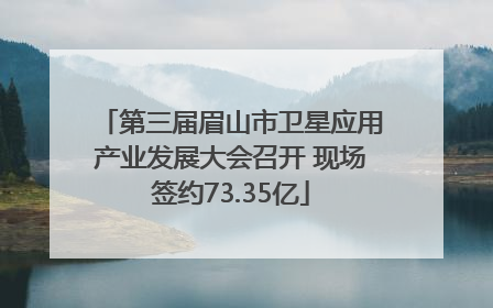 第三届眉山市卫星应用产业发展大会召开 现场签约73.35亿