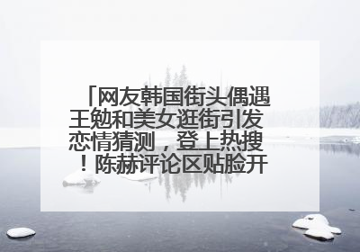 网友韩国街头偶遇王勉和美女逛街引发恋情猜测，登上热搜！陈赫评论区贴脸开大：你和谁逛街？我也想知道