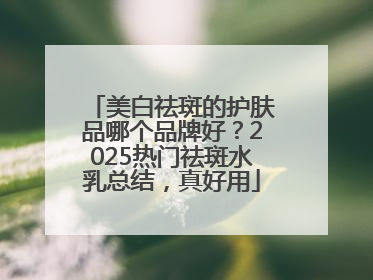 美白祛斑的护肤品哪个品牌好？2025热门祛斑水乳总结，真好用