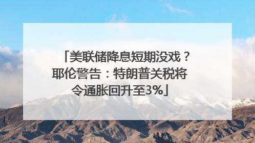 美联储降息短期没戏？耶伦警告：特朗普关税将令通胀回升至3%