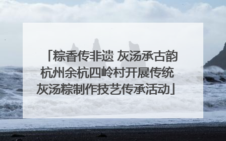 粽香传非遗 灰汤承古韵 杭州余杭四岭村开展传统灰汤粽制作技艺传承活动