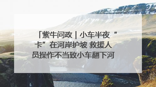 紫牛问政｜小车半夜“卡”在河岸护坡 救援人员操作不当致小车翻下河，然后直接走人了