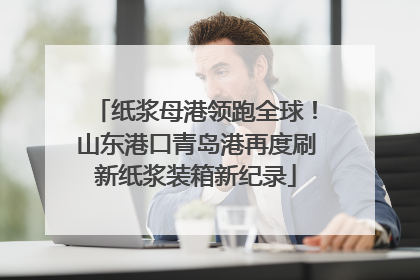 纸浆母港领跑全球！山东港口青岛港再度刷新纸浆装箱新纪录