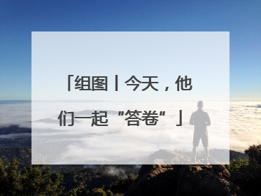 组图丨今天，他们一起“答卷”