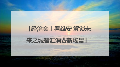 经洽会上看雄安 解锁未来之城智汇消费新场景