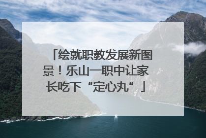 绘就职教发展新图景！乐山一职中让家长吃下“定心丸”