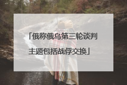俄称俄乌第三轮谈判主题包括战俘交换