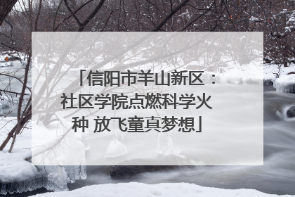信阳市羊山新区：社区学院点燃科学火种 放飞童真梦想